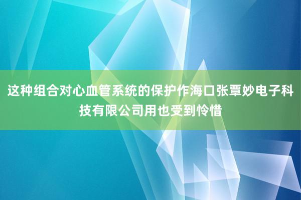 这种组合对心血管系统的保护作海口张覃妙电子科技有限公司用也受到怜惜
